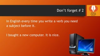 Don’t forget # 2
In English every time you write a verb you need
a subject before it.
I bought a new computer. It is nice.
 