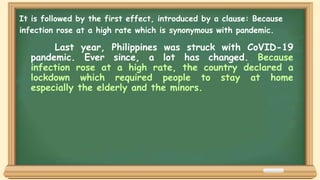 Last year, Philippines was struck with CoVID-19
pandemic. Ever since, a lot has changed. Because
infection rose at a high rate, the country declared a
lockdown which required people to stay at home
especially the elderly and the minors.
It is followed by the first effect, introduced by a clause: Because
infection rose at a high rate which is synonymous with pandemic.
 