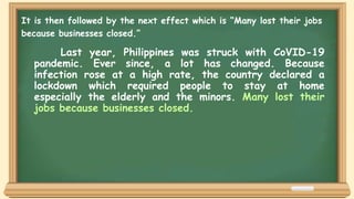 Last year, Philippines was struck with CoVID-19
pandemic. Ever since, a lot has changed. Because
infection rose at a high rate, the country declared a
lockdown which required people to stay at home
especially the elderly and the minors. Many lost their
jobs because businesses closed.
It is then followed by the next effect which is “Many lost their jobs
because businesses closed.”
 