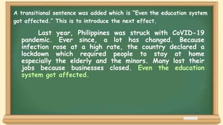 Last year, Philippines was struck with CoVID-19
pandemic. Ever since, a lot has changed. Because
infection rose at a high rate, the country declared a
lockdown which required people to stay at home
especially the elderly and the minors. Many lost their
jobs because businesses closed. Even the education
system got affected.
A transitional sentence was added which is “Even the education system
got affected.” This is to introduce the next effect.
 