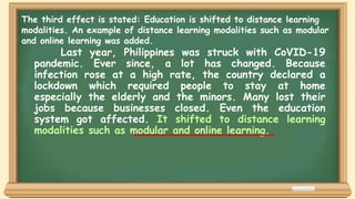 Last year, Philippines was struck with CoVID-19
pandemic. Ever since, a lot has changed. Because
infection rose at a high rate, the country declared a
lockdown which required people to stay at home
especially the elderly and the minors. Many lost their
jobs because businesses closed. Even the education
system got affected. It shifted to distance learning
modalities such as modular and online learning.
The third effect is stated: Education is shifted to distance learning
modalities. An example of distance learning modalities such as modular
and online learning was added.
 