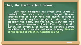Last year, Philippines was struck with CoVID-19
pandemic. Ever since, a lot has changed. Because
infection rose at a high rate, the country declared a
lockdown which required people to stay at home
especially the elderly and the minors. Many lost their
jobs because businesses closed. Even the education
system got affected. It shifted to distance learning
modalities such as modular and online learning. Because
of the spread of infection, hospitals are full.
Then, the fourth effect follows.
 