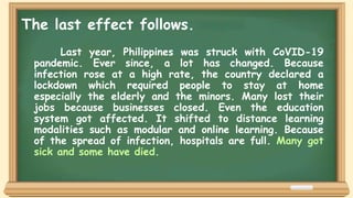 Last year, Philippines was struck with CoVID-19
pandemic. Ever since, a lot has changed. Because
infection rose at a high rate, the country declared a
lockdown which required people to stay at home
especially the elderly and the minors. Many lost their
jobs because businesses closed. Even the education
system got affected. It shifted to distance learning
modalities such as modular and online learning. Because
of the spread of infection, hospitals are full. Many got
sick and some have died.
The last effect follows.
 