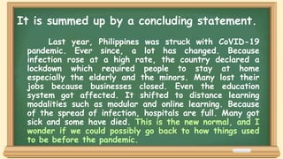 Last year, Philippines was struck with CoVID-19
pandemic. Ever since, a lot has changed. Because
infection rose at a high rate, the country declared a
lockdown which required people to stay at home
especially the elderly and the minors. Many lost their
jobs because businesses closed. Even the education
system got affected. It shifted to distance learning
modalities such as modular and online learning. Because
of the spread of infection, hospitals are full. Many got
sick and some have died. This is the new normal, and I
wonder if we could possibly go back to how things used
to be before the pandemic.
It is summed up by a concluding statement.
 