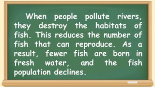 When people pollute rivers,
they destroy the habitats of
fish. This reduces the number of
fish that can reproduce. As a
result, fewer fish are born in
fresh water, and the fish
population declines.
 