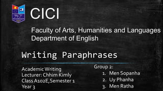 Writing Paraphrases
AcademicWriting
Lecturer: Chhim Kimly
Class A102E,Semester 1
Year 3
CICI
Faculty of Arts, Humanities and Languages
Department of English
Group 2:
1. Men Sopanha
2. Uy Phanha
3. Men Ratha
 
