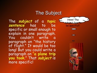 The Subject The  subject  of a  topic   sentence  has to be specific or small enough to explain in one paragraph. You couldn’t write a paragraph on “the history of flight.” It would be too long! But you could write a paragraph on  “ a plane trip you took .” That  subject  is more specific! Hmm! The subject has to be specific!!  