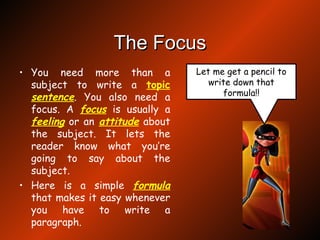 The Focus You need more than a subject to write a  topic   sentence . You also need a focus. A  focus  is usually a  feeling  or an  attitude  about the subject. It lets the reader know what you’re going to say about the subject. Here is a simple  formula  that makes it easy whenever you have to write a paragraph. Let me get a pencil to write down that formula!! 