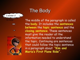 The Body The middle of the paragraph is called the  body . It includes the  sentences   between  the  topic   sentence  and the  closing   sentence . These sentences must give the reader all the information needed to understand the topic. Continuing are sentences that could follow the topic sentence in a paragraph about  “Kim and Maria’s First Plane Ride”. I wonder if it’s describing my body! 