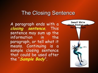 The Closing Sentence   A paragraph ends with a  closing sentence . This sentence may sum up the information in the paragraph, or tell what it means. Continuing is a sample closing sentence that could be used after the “ Sample Body ”.  Sweet! We’re almost finished with the paragraph! 