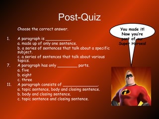 Post-Quiz Choose the correct answer. 1.  A paragraph is __________. a. made up of only one sentence. b. a series of sentences that talk about a specific subject. c. a series of sentences that talk about various topics. A paragraph has only ________ parts. a. five b. eight c. three A paragraph consists of ______________. a. topic sentence, body and closing sentence. b. body and closing sentence. c. topic sentence and closing sentence. You made it! Now you’re part of our Super Heroes! 