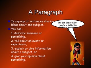A Paragraph Is a group of sentences sharing ideas about one subject. You can… 1. describe someone or something, 2. tell about an event or experience, 3. explain or give information about a subject, or 4. give your opinion about something. Hi! I’m Violet Parr. Here’s a definition of what a paragraph is! 