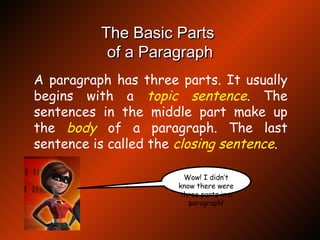 The Basic Parts  of a Paragraph A paragraph has three parts. It usually begins with a  topic sentence . The sentences in the middle part make up the  body  of a paragraph. The last sentence is called the  closing sentence . Wow! I didn’t know there were three parts in a paragraph! 