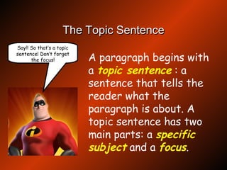 The Topic Sentence A paragraph begins with a  topic sentence   : a sentence that tells the reader what the paragraph is about. A topic sentence has two main parts: a  specific subject  and a  focus . Say!! So that’s a topic sentence! Don’t forget the focus! 