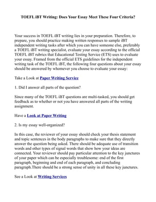 TOEFL iBT Writing: Does Your Essay Meet These Four Criteria?



Your success in TOEFL iBT writing lies in your preparation. Therefore, to
prepare, you should practice making written responses to sample iBT
independent writing tasks after which you can have someone else, preferably
a TOEFL iBT writing specialist, evaluate your essay according to the official
TOEFL iBT rubrics that Educational Testing Service (ETS) uses to evaluate
your essay. Framed from the official ETS guidelines for the independent
writing task of the TOEFL iBT, the following four questions about your essay
should be answered by whomever you choose to evaluate your essay:

Take a Look at Paper Writing Service

1. Did I answer all parts of the question?

Since many of the TOEFL iBT questions are multi-tasked, you should get
feedback as to whether or not you have answered all parts of the writing
assignment.

Have a Look at Paper Writing

2. Is my essay well-organized?

In this case, the reviewer of your essay should check your thesis statement
and topic sentences in the body paragraphs to make sure that they directly
answer the question being asked. There should be adequate use of transition
words and other types of signal words that show how your ideas are
connected. Your reviewer should pay particular attention to the key junctures
of your paper which can be especially troublesome: end of the first
paragraph, beginning and end of each paragraph, and concluding
paragraph.There should be a strong sense of unity in all these key junctures.

See a Look at Writing Services
 
