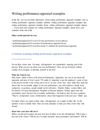 Writing performance appraisal examples
In this file, you can ref useful information about writing performance appraisal examples such as
writing performance appraisal examples methods, writing performance appraisal examples tips,
writing performance appraisal examples forms, writing performance appraisal examples phrases
… If you need more assistant for writing performance appraisal examples, please leave your
comment at the end of file.
Other useful material for you:
• performanceappraisal123.com/1125-free-performance-review-phrases
• performanceappraisal123.com/free-28-performance-appraisal-forms
• performanceappraisal123.com/free-ebook-11-methods-for-performance-appraisal
I. Contents of getting writing performance appraisal examples
==================
No one likes review time. For many, self-appraisals are a particularly annoying part of the
process. What can you say about your own performance? How can you be honest without
coming off as arrogant, or shooting yourself in the foot?
What the Experts Say
Dick Grote, author of How to Be Good at Performance Appraisals, has a lot to say about self-
appraisals and most of it isn’t good. “I’ll admit it’s important to get the employee’s point of view
in the process but this is the wrong way to do it,” he says. In his view, since study after study has
shown that we are horrible judges of our own performance, any self-evaluation should focus
exclusively on positives; people should not be self-critics. Timothy Butler, a senior fellow and
the director of Career Development Programs at Harvard Business School, agrees that self-
assessments aren’t the best way to evaluate performance, but believes they do serve a purpose:
“They’re an important source of information about what happened in the past year,” Butler says.
No matter where you stand on their value, self-appraisals are a staple of office life. So the
question is how to handle them. Here are some principles to help you when review time rolls
around.
Know how your boss will use it
Before you put pen to paper, ask your boss how he plans to use the self-appraisal. Will it play a
key role in his review? Will he use it to make decisions about promotions and bonuses? Will he
 