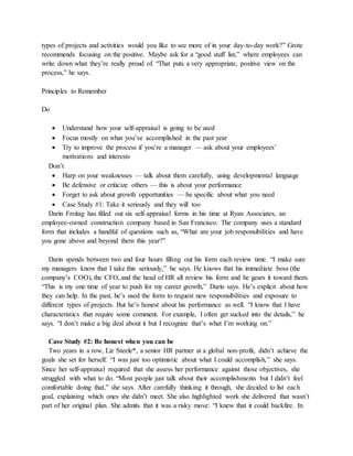 types of projects and activities would you like to see more of in your day-to-day work?” Grote
recommends focusing on the positive. Maybe ask for a “good stuff list,” where employees can
write down what they’re really proud of. “That puts a very appropriate, positive view on the
process,” he says.
Principles to Remember
Do
 Understand how your self-appraisal is going to be used
 Focus mostly on what you’ve accomplished in the past year
 Try to improve the process if you’re a manager — ask about your employees’
motivations and interests
Don’t
 Harp on your weaknesses — talk about them carefully, using developmental language
 Be defensive or criticize others — this is about your performance
 Forget to ask about growth opportunities — be specific about what you need
 Case Study #1: Take it seriously and they will too
Darin Freitag has filled out six self-appraisal forms in his time at Ryan Associates, an
employee-owned construction company based in San Francisco. The company uses a standard
form that includes a handful of questions such as, “What are your job responsibilities and have
you gone above and beyond them this year?”
Darin spends between two and four hours filling out his form each review time. “I make sure
my managers know that I take this seriously,” he says. He knows that his immediate boss (the
company’s COO), the CFO, and the head of HR all review his form and he gears it toward them.
“This is my one time of year to push for my career growth,” Darin says. He’s explicit about how
they can help. In the past, he’s used the form to request new responsibilities and exposure to
different types of projects. But he’s honest about his performance as well. “I know that I have
characteristics that require some comment. For example, I often get sucked into the details,” he
says. “I don’t make a big deal about it but I recognize that’s what I’m working on.”
Case Study #2: Be honest when you can be
Two years in a row, Liz Steele*, a senior HR partner at a global non-profit, didn’t achieve the
goals she set for herself. “I was just too optimistic about what I could accomplish,” she says.
Since her self-appraisal required that she assess her performance against those objectives, she
struggled with what to do. “Most people just talk about their accomplishments but I didn’t feel
comfortable doing that,” she says. After carefully thinking it through, she decided to list each
goal, explaining which ones she didn’t meet. She also highlighted work she delivered that wasn’t
part of her original plan. She admits that it was a risky move: “I knew that it could backfire. In
 