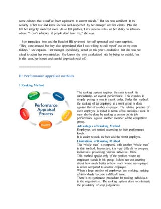 some cultures that would’ve been equivalent to career suicide.” But she was confident in the
security of her role and knew she was well-respected by her manager and her clients. Plus she
felt her integrity mattered more. As an HR partner, Liz’s success relies on her ability to influence
others. “I can’t influence if people don’t trust me,” she says.
Her immediate boss and the Head of HR reviewed her self-appraisal and were surprised.
“They were amused but they also appreciated that I was willing to call myself out on my own
failures,” she explains. Her manager specifically noted on this year’s evaluation that she was not
afraid to admit her own mistakes. She knows she took a calculated risk by being so truthful, but
in this case, her honest and careful approach paid off.
==================
III. Performance appraisal methods
1.Ranking Method
The ranking system requires the rater to rank his
subordinates on overall performance. This consists in
simply putting a man in a rank order. Under this method,
the ranking of an employee in a work group is done
against that of another employee. The relative position of
each employee is tested in terms of his numerical rank. It
may also be done by ranking a person on his job
performance against another member of the competitive
group.
Advantages of Ranking Method
i. Employees are ranked according to their performance
levels.
ii. It is easier to rank the best and the worst employee.
Limitations of Ranking Method
i. The “whole man” is compared with another “whole man”
in this method. In practice, it is very difficult to compare
individuals possessing various individual traits.
ii. This method speaks only of the position where an
employee stands in his group. It does not test anything
about how much better or how much worse an employee
is when compared to another employee.
iii. When a large number of employees are working, ranking
of individuals become a difficult issue.
iv. There is no systematic procedure for ranking individuals
in the organization. The ranking system does not eliminate
the possibility of snap judgements.
 