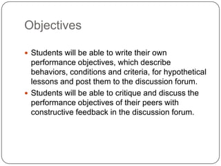 Objectives

 Students will be able to write their own
  performance objectives, which describe
  behaviors, conditions and criteria, for hypothetical
  lessons and post them to the discussion forum.
 Students will be able to critique and discuss the
  performance objectives of their peers with
  constructive feedback in the discussion forum.
 