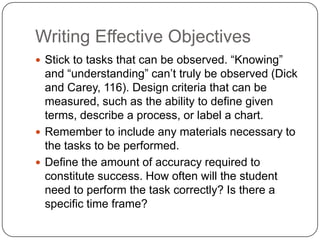 Writing Effective Objectives
 Stick to tasks that can be observed. “Knowing”
  and “understanding” can’t truly be observed (Dick
  and Carey, 116). Design criteria that can be
  measured, such as the ability to define given
  terms, describe a process, or label a chart.
 Remember to include any materials necessary to
  the tasks to be performed.
 Define the amount of accuracy required to
  constitute success. How often will the student
  need to perform the task correctly? Is there a
  specific time frame?
 
