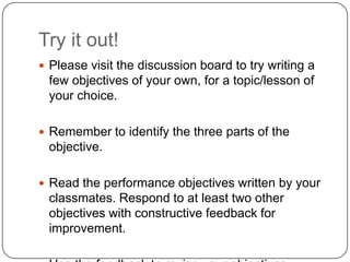 Try it out!
 Please visit the discussion board to try writing a
 few objectives of your own, for a topic/lesson of
 your choice.

 Remember to identify the three parts of the
 objective.

 Read the performance objectives written by your
 classmates. Respond to at least two other
 objectives with constructive feedback for
 improvement.
 