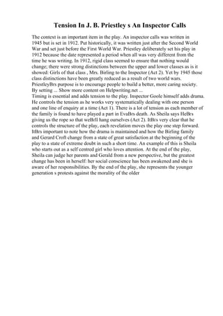 Tension In J. B. Priestley s An Inspector Calls
The context is an important item in the play. An inspector calls was written in
1945 but is set in 1912. Put historically, it was written just after the Second World
War and set just before the First World War. Priestley deliberately set his play in
1912 because the date represented a period when all was very different from the
time he was writing. In 1912, rigid class seemed to ensure that nothing would
change; there were strong distinctions between the upper and lower classes as is it
showed: Girls of that class , Mrs. Birling to the Inspector (Act 2). Yet by 1945 those
class distinctions have been greatly reduced as a result of two world wars.
PriestleyВґs purpose is to encourage people to build a better, more caring society.
By setting ... Show more content on Helpwriting.net ...
Timing is essential and adds tension to the play. Inspector Goole himself adds drama.
He controls the tension as he works very systematically dealing with one person
and one line of enquiry at a time (Act 1). There is a lot of tension as each member of
the family is found to have played a part in EvaВґs death. As Sheila says HeВґs
giving us the rope so that weВґll hang ourselves (Act 2). ItВґs very clear that he
controls the structure of the play, each revelation moves the play one step forward.
ItВґs important to note how the drama is maintained and how the Birling family
and Gerard Croft change from a state of great satisfaction at the beginning of the
play to a state of extreme doubt in such a short time. An example of this is Sheila
who starts out as a self centred girl who loves attention. At the end of the play,
Sheila can judge her parents and Gerald from a new perspective, but the greatest
change has been in herself: her social conscience has been awakened and she is
aware of her responsibilities. By the end of the play, she represents the younger
generation s protests against the morality of the older
 