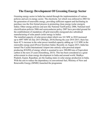 The Energy Development Of Greening Energy Sector
Greening energy sector in India has started through the implementation of various
policies and acts in energy sector. The electricity Act which was enforced in 2003 for
the generation of renewable energy, providing sufficient support and facilitating its
purchase was the first formal process in promoting clean energy (solar energyin
India). Other energy policies and acts like National Tariff policy 2006, National rural
electrification policies 2006 and semiconductor policy 2007 have provided ground for
the establishment of standalone off grid renewable energyand also subsidised
manufacturing of solar panels (solar energy in India).
The installed capacity of solar power plant which was 161 MW in 2010 increased
up to 4097 MW till July 2015 (Phillips, 2014).During the year 2014 2015, there has
been 42 % increase in the solar power installed capacity adding up 1112 MW in the
renewable energy pool (Power brochure India). Recently on August 2015, India has
turned The Cochin International Airport into entirely solar powered airport
producing 48 KWh of energy which is assumed to save 300,000 tons of Equivalent
carbon in the next 25 years (Greenberg, 2015). This has been considered as a great
achievement in clean energy development in India and around world. Madhya
Pradesh, Gujrat, Rajasthan, are the leading states in solar energy production in India.
With the aim to reduce the dependency in conventional fuel, Ministry of New and
Renewable Energy (MNRE) launched the programme
 