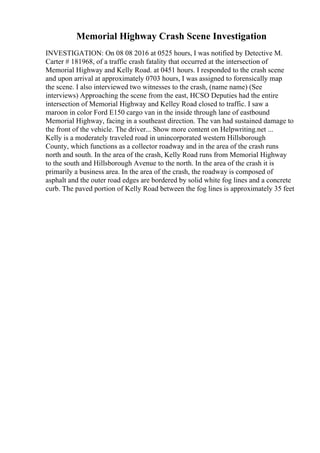 Memorial Highway Crash Scene Investigation
INVESTIGATION: On 08 08 2016 at 0525 hours, I was notified by Detective M.
Carter # 181968, of a traffic crash fatality that occurred at the intersection of
Memorial Highway and Kelly Road. at 0451 hours. I responded to the crash scene
and upon arrival at approximately 0703 hours, I was assigned to forensically map
the scene. I also interviewed two witnesses to the crash, (name name) (See
interviews) Approaching the scene from the east, HCSO Deputies had the entire
intersection of Memorial Highway and Kelley Road closed to traffic. I saw a
maroon in color Ford E150 cargo van in the inside through lane of eastbound
Memorial Highway, facing in a southeast direction. The van had sustained damage to
the front of the vehicle. The driver... Show more content on Helpwriting.net ...
Kelly is a moderately traveled road in unincorporated western Hillsborough
County, which functions as a collector roadway and in the area of the crash runs
north and south. In the area of the crash, Kelly Road runs from Memorial Highway
to the south and Hillsborough Avenue to the north. In the area of the crash it is
primarily a business area. In the area of the crash, the roadway is composed of
asphalt and the outer road edges are bordered by solid white fog lines and a concrete
curb. The paved portion of Kelly Road between the fog lines is approximately 35 feet
 