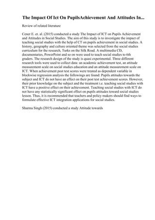 The Impact Of Ict On PupilsAchievement And Attitudes In...
Review of related literature
Cener E. et. al. (2015) conducted a study The Impact of ICT on Pupils Achievement
and Attitudes in Social Studies. The aim of this study is to investigate the impact of
teaching social studies with the help of CT on pupils achievement in social studies. A
history, geography and culture oriented theme was selected from the social studies
curriculum for the research, Turks on the Silk Road. A multimedia CD,
documentaries, PowerPoint and so on were used to teach social studies to 6th
graders. The research design of the study is quasi experimental. Three different
research tools were used to collect data: an academic achievement test, an attitude
measurement scale on social studies education and an attitude measurement scale on
ICT. When achievement post test scores were treated as dependent variable in
blockwise regression analysis the followings are found: Pupils attitudes towards the
subject and ICT do not have an effect on their post test achievement scores. However,
their prior knowledge on the subject and the treatment i.e. teaching social studies with
ICT have a positive effect on their achievement. Teaching social studies with ICT do
not have any statistically significant effect on pupils attitudes toward social studies
lesson. Thus, it is recommended that teachers and policy makers should find ways to
formulate effective ICT integration applications for social studies.
Sharma Singh (2015) conducted a study Attitude towards
 