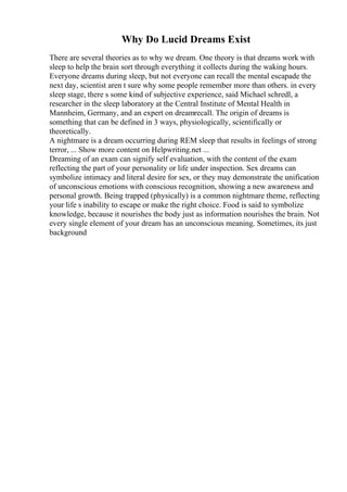 Why Do Lucid Dreams Exist
There are several theories as to why we dream. One theory is that dreams work with
sleep to help the brain sort through everything it collects during the waking hours.
Everyone dreams during sleep, but not everyone can recall the mental escapade the
next day, scientist aren t sure why some people remember more than others. in every
sleep stage, there s some kind of subjective experience, said Michael schredl, a
researcher in the sleep laboratory at the Central Institute of Mental Health in
Mannheim, Germany, and an expert on dreamrecall. The origin of dreams is
something that can be defined in 3 ways, physiologically, scientifically or
theoretically.
A nightmare is a dream occurring during REM sleep that results in feelings of strong
terror, ... Show more content on Helpwriting.net ...
Dreaming of an exam can signify self evaluation, with the content of the exam
reflecting the part of your personality or life under inspection. Sex dreams can
symbolize intimacy and literal desire for sex, or they may demonstrate the unification
of unconscious emotions with conscious recognition, showing a new awareness and
personal growth. Being trapped (physically) is a common nightmare theme, reflecting
your life s inability to escape or make the right choice. Food is said to symbolize
knowledge, because it nourishes the body just as information nourishes the brain. Not
every single element of your dream has an unconscious meaning. Sometimes, its just
background
 