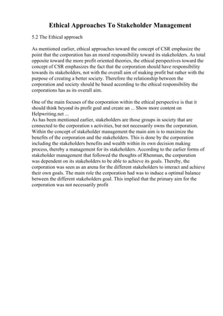Ethical Approaches To Stakeholder Management
5.2 The Ethical approach
As mentioned earlier, ethical approaches toward the concept of CSR emphasize the
point that the corporation has an moral responsibility toward its stakeholders. As total
opposite toward the more profit oriented theories, the ethical perspectives toward the
concept of CSR emphasizes the fact that the corporation should have responsibility
towards its stakeholders, not with the overall aim of making profit but rather with the
purpose of creating a better society. Therefore the relationship between the
corporation and society should be based according to the ethical responsibility the
corporations has as its overall aim.
One of the main focuses of the corporation within the ethical perspective is that it
should think beyond its profit goal and create an ... Show more content on
Helpwriting.net ...
As has been mentioned earlier, stakeholders are those groups in society that are
connected to the corporation s activities, but not necessarily owns the corporation.
Within the concept of stakeholder management the main aim is to maximize the
benefits of the corporation and the stakeholders. This is done by the corporation
including the stakeholders benefits and wealth within its own decision making
process, thereby a management for its stakeholders. According to the earlier forms of
stakeholder management that followed the thoughts of Rhenman, the corporation
was dependent on its stakeholders to be able to achieve its goals. Thereby, the
corporation was seen as an arena for the different stakeholders to interact and achieve
their own goals. The main role the corporation had was to induce a optimal balance
between the different stakeholders goal. This implied that the primary aim for the
corporation was not necessarily profit
 