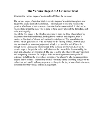 The Various Stages Of A Criminal Trial
What are the various stages of a criminal trial? Describe each one.
The various stages of criminal trials is certain stages of arrest that take place, and
develop to an end point of examination. The defendant is held and reasoned by
question whether or not there was a crime that has been committed. A trial can be
reasoned and argue the case. This is done to have a conviction of the defendant, and
to be proven guilty.
One of the first stages is the pleading stage and it starts by filing of complaint by
documentation that is submitted, leading into a summon and response, then a
motion to dismissal of claims, and motion from judgment. The second stage is
pretrial which questions are to be answered for the finding of facts. Pretrial leads
into a motion for a summary judgement, which is reviewed to seek if there is
enough merit. Cases could be dismissed if the facts are not relevant. Last for the
pretrial stage is the pretrial order, and it is when the case will be determined by the
court and all parties are recognized. The trial is last to take place with a jury selection
and an opening statement for the jury. After an opening statement the plaintiff
testimony is held for the proceedings consists of the plaintiffs who then present their
experts and/or witness. There is the defense testimony in the following along with the
redirection and recall, a closing argument, a charge to the jury who evaluates the case,
then leads into the verdict, and last a judgement.
 