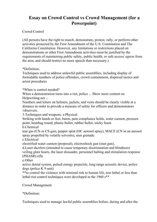 Essay on Crowd Control vs Crowd Management (for a
Powerpoint)
Crowd Control
(All persons have the right to march, demonstrate, protest, rally, or perform other
activities protected by the First Amendment of the U.S. Constitution and The
California Constitution. However, any limitations or restrictions placed on
demonstrations or other First Amendment activities must be justified by the
requirements of maintaining public safety, public health, or safe access/ egress from
the area, and should restrict no more speech than necessary.)
*Definition:
Techniques used to address unlawful public assemblies, including display of
formidable numbers of police offenders, crowd containment, dispersal tactics and
arrest procedures
*When is control needed?
When a demonstration turns into a riot, police ... Show more content on
Helpwriting.net ...
Numbers and letters on helmets, jackets, and vests should be clearly visible at a
distance in order to provide a measure of safety for officers and demonstrators
/observers.
3.Techniques and weapons: a.Physical
Striking with hands or feet, baton, pain compliance holds, water cannon, pressure
point, beanbag round, plastic bullet, rubber bullet, sticky foam
b.Chemical
tear gas (CN or CS gas), pepper sprat (OC aerosol spray), MACE (CN in an aerosol
spray propelled by volatile solvents), stun grenade.
c.Electrical
electrified water cannon (proposal), electroshock gun (stun gun),
d.Laser dazzlers (intended to cause temporary disorientation and blindness)
veiling glare lasers, the laser dissuader, personnel halting and stimulation response
(PHASR) rifle
e.Other
active denial system, pulsed energy projectile, long range acoustic device, police
dogs (police K 9 unit)
**to control the violence with minimal risk to human life, non lethal or less than
lethal riot control techniques were developed in the 1960 s**
Crowd Management
*Definition:
Techniques used to manage lawful public assemblies before, during and after the
 