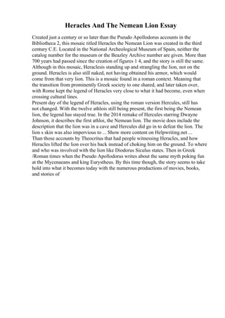 Heracles And The Nemean Lion Essay
Created just a century or so later than the Pseudo Apollodorus accounts in the
Bibliotheca 2, this mosaic titled Heracles the Nemean Lion was created in the third
century C.E. Located in the National Archeological Museum of Spain, neither the
catalog number for the museum or the Beazley Archive number are given. More than
700 years had passed since the creation of figures 1 4, and the story is still the same.
Although in this mosaic, Heraclesis standing up and strangling the lion, not on the
ground. Heracles is also still naked, not having obtained his armor, which would
come from that very lion. This is a mosaic found in a roman context. Meaning that
the transition from prominently Greek society to one shared, and later taken over,
with Rome kept the legend of Heracles very close to what it had become, even when
crossing cultural lines.
Present day of the legend of Heracles, using the roman version Hercules, still has
not changed. With the twelve athlois still being present, the first being the Nemean
lion, the legend has stayed true. In the 2014 remake of Hercules starring Dwayne
Johnson, it describes the first athloi, the Nemean lion. The movie does include the
description that the lion was in a cave and Hercules did go in to defeat the lion. The
lion s skin was also impervious to ... Show more content on Helpwriting.net ...
Than those accounts by Theocritus that had people witnessing Heracles, and how
Heracles lifted the lion over his back instead of choking him on the ground. To where
and who was involved with the lion like Diodorus Siculus states. Then in Greek
/Roman times when the Pseudo Apollodorus writes about the same myth poking fun
at the Mycenaeans and king Eurystheus. By this time though, the story seems to take
hold into what it becomes today with the numerous productions of movies, books,
and stories of
 