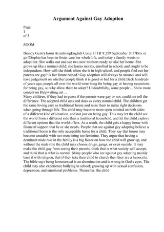 Argument Against Gay Adoption
Page
1
of 3
ZOOM
Brandy GentryJason ArmstrongEnglish Comp II TR 9:259 September 2017Boy or
girl?Sophia has been in foster care her whole life, and today a family wants to
adopt her. She walks out and see two new mothers ready to take her home. She
grows up like a normal child; she learns morals, enrolled in school, and taught to be
independent. How will she think when she is in high school, and people find out her
parents are gay? Is her future ruined? Gay adoption will always be around, and will
have judgement on whether people think it is good or bad for a child.Back hundreds
of years ago, people all over the world were hung for being gay or having suspicions
for being gay, so why allow them to adopt? Undoubtfully, some people... Show more
content on Helpwriting.net ...
Many children, if they had to guess if the parents were gay or not, could not tell the
difference. The adopted child acts and does as every normal child. The children get
the same loving care as traditional home and raise them to make right decisions
when going through life. The child may become more open minded on both sides
of a different kind of situation, and not just on being gay. This may let the child see
the world from a different side than a traditional household, and let the child explore
different options that the world offers. As a result, the child gets a happy home with
financial support that he or she needs. People that are against gay adopting believe a
traditional home is the only acceptable home for a child. They say that house may
become unstable with two men being too feminine. They argue that having a
dominant male role in the family is a big factor on how the child will grow up, and
without the male role the child may choose drugs, gangs, or even suicide. It may
make the child gay from seeing their parents, think that is what society will accept,
and think that is what is normal. Many people who are against gay adopting mainly
base it with religion, that if they take their child to church then they are a hypocrite.
The bible says being homosexual is an abomination and is wrong in God s eyes. The
child may also experience bullying in school; growing up with sexual confusion,
depression, and emotional problems. Thereafter, the child
 