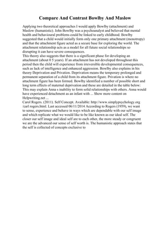 Compare And Contrast Bowlby And Maslow
Applying two theoretical approaches I would apply Bowlby (attachment) and
Maslow (humanistic). John Bowlby was a psychoanalyst and believed that mental
health and behavioural problems could be linked to early childhood. Bowlby
suggested that a child would initially form only one primary attachment (monotropy)
and that the attachment figure acted as a secure base for exploring the world. The
attachment relationship acts as a model for all future social relationships so
disrupting it can have severe consequences.
This theory also suggests that there is a significant phase for developing an
attachment (about 0 5 years). If an attachment has not developed throughout this
period then the child will experience from irreversible developmental consequences,
such as lack of intelligence and enhanced aggression. Bowlby also explains in his
theory Deprivation and Privation. Deprivation means the temporary prolonged and
permanent separation of a child from its attachment figure. Privation is where no
attachment figure has been formed. Bowlby identified a number of possible short and
long term effects of maternal deprivation and these are detailed in the table below:
This may explain Anna s inability to form solid relationships with others. Anna would
have experienced detachment as an infant with ... Show more content on
Helpwriting.net ...
Carol Rogers. (2011). Self Concept. Available: http://www.simplypsychology.org
/carl rogers.html. Last accessed 06/11/2014 According to Rogers (1959), we want
to sense, experience and behave in ways which are dependable with our self image
and which replicate what we would like to be like known as our ideal self. The
closer our self image and ideal self are to each other, the more steady or congruent
we are the advanced our sense of self worth is. The humanistic approach states that
the self is collected of concepts exclusive to
 