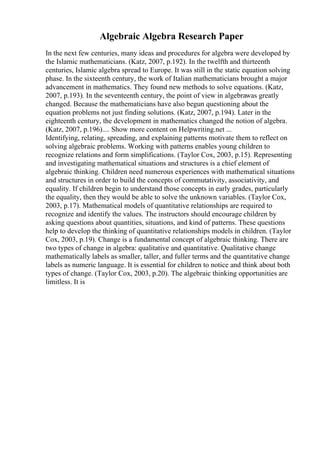 Algebraic Algebra Research Paper
In the next few centuries, many ideas and procedures for algebra were developed by
the Islamic mathematicians. (Katz, 2007, p.192). In the twelfth and thirteenth
centuries, Islamic algebra spread to Europe. It was still in the static equation solving
phase. In the sixteenth century, the work of Italian mathematicians brought a major
advancement in mathematics. They found new methods to solve equations. (Katz,
2007, p.193). In the seventeenth century, the point of view in algebrawas greatly
changed. Because the mathematicians have also begun questioning about the
equation problems not just finding solutions. (Katz, 2007, p.194). Later in the
eighteenth century, the development in mathematics changed the notion of algebra.
(Katz, 2007, p.196).... Show more content on Helpwriting.net ...
Identifying, relating, spreading, and explaining patterns motivate them to reflect on
solving algebraic problems. Working with patterns enables young children to
recognize relations and form simplifications. (Taylor Cox, 2003, p.15). Representing
and investigating mathematical situations and structures is a chief element of
algebraic thinking. Children need numerous experiences with mathematical situations
and structures in order to build the concepts of commutativity, associativity, and
equality. If children begin to understand those concepts in early grades, particularly
the equality, then they would be able to solve the unknown variables. (Taylor Cox,
2003, p.17). Mathematical models of quantitative relationships are required to
recognize and identify the values. The instructors should encourage children by
asking questions about quantities, situations, and kind of patterns. These questions
help to develop the thinking of quantitative relationships models in children. (Taylor
Cox, 2003, p.19). Change is a fundamental concept of algebraic thinking. There are
two types of change in algebra: qualitative and quantitative. Qualitative change
mathematically labels as smaller, taller, and fuller terms and the quantitative change
labels as numeric language. It is essential for children to notice and think about both
types of change. (Taylor Cox, 2003, p.20). The algebraic thinking opportunities are
limitless. It is
 