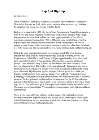 Rap And Hip Hop
HIP HOP/RAP
When we think of hip hop do we think of the dance or do we think of the music?
More often than not we think of the music industry when someone says hip hop.
however hip hop music was created with the dance.
Both were created in the 1970 s by the African American and Puerto Rican people in
New York. The music originally incorporated the Rhythms of salsa, Afro conga,
bongo drums, jazz and funk and became more popular outside of the African
American community around the 1980 s. Although some people think of rap/hip
hop as vulgar and unnecessary however it has a very strong impact on a lot of
people because it does in fact teach some valuable lessons and talks about how hard
it is to be raised in a bad environment but to ... Show more content on Helpwriting.net
...
I think the most important thing is to keep an open mind. The great fashion
industry has taken over the hip hop culture and evolved over time. People like
Ralph lauren, Calvin Klein, and Tommy Hilfiger tapped into hip hop culture and
gave very little in return. It first consisted of baggy shirts, sagging pants and
jerseys. Then people like Jay Z linked up with brands like louis vuitton to create
their own fashion lines. The clothes got tighter, classically fashionable and much
more expensive. Clothing will always evolve with the dancers and music to fit the
style of that era. Hip Hop dancing has multiple different styles that can be put
together or left alone to form a unique dance. There is Break, Popping, Locking,
Krumping, Freestyle and Novelty. Break was the first hip hop dance and is classified
as one of the five pillars of hip hop culture. It was created in the 1970 s and made
popular by the dance crews. Dance crews were sometimes called B Boys as in break
boys and B Girls as in break girls. It was practiced in both studios and on the streets.
The dance was created in New York and incorporated dances from african and latino
communities.
There are so many different styles of hip hop dance. There is break, popping,
locking, freestyle or improvisational, and novelty or fad. popping has many styles
within that category such as animation, animatronics boogaloo bopping crazy legs
dime stopping lowrider floating gliding and
 