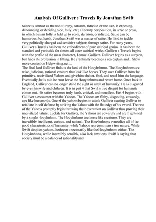 Analysis Of Gulliver s Travels By Jonathan Swift
Satire is defined as the use of irony, sarcasm, ridicule, or the like, in exposing,
denouncing, or deriding vice, folly, etc.; a literary composition, in verse or prose,
in which human folly is held up to scorn, derision, or ridicule. Satire can be
humorous, but harsh. Jonathan Swift was a master of satire. He liked to tackle
very politically charged and sensitive subjects through satire. For many years,
Gulliver s Travels has been the embodiment of pure satirical genius. It has been the
standard and yardstick for almost all other satirical works. Gulliver s Travels begins
with the profile of the main character, Lemuel Gulliver. Gulliver begins as a surgeon,
but finds the profession ill fitting. He eventually becomes a sea captain and... Show
more content on Helpwriting.net ...
The final land Gulliver finds is the land of the Houyhnhnms. The Houyhnhnms are
wise, judicious, rational creature that look like horses. They save Gulliver from the
primitive, uncivilized Yahoos and give him shelter, food, and teach him the language.
Eventually, he is told he must leave the Houyhnhnms and return home. Once back in
England, Gulliver can no longer stand the sight or smell of humanity. He is disgusted
by even his wife and children. It is in part 4 that Swift s true disgust for humanity
comes out. His satire becomes truly harsh, critical, and merciless. Part 4 begins with
Gulliver s encounter with the Yahoos. The Yahoos are filthy, disgusting, cowardly,
ape like humanoids. One of the yahoos begins to attack Gulliver causing Gulliver to
retaliate in self defense by striking the Yahoo with the flat edge of his sword. The rest
of the Yahoos promptly begin throwing their excrement on Gulliver thus proving their
uncivilized nature. Luckily for Gulliver, the Yahoos are cowardly and are frightened
by a single Houyhnhnm. The Houyhnhnms are horse like creatures. They are
incredibly intelligent, curious, and rational. The Houyhnhnms symbolize all of the
good characteristics of humanity, while Yahoos represent man s true nature. While
Swift despises yahoos, he doesn t necessarily like the Houyhnhnms either. The
Houyhnhnms, while incredibly sensible, also lack emotions. Swift is saying that
society must be a balance of rationality and
 