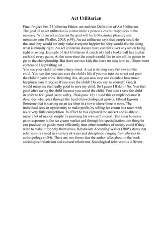 Act Utilitarian
Final Project Part 2 Utilitarian Ethics: act and rule Definition of Act Utilitarian
The goal of an act utilitarian is to maximize a person s overall happiness in the
universe. With an act utilitarian the goal will be to Maximize pleasure and
minimize pain (Waller, 2005, p.49). An act utilitarian says that people could do
that and they would not only make everyone happier but they would also be doing
what is morally right. An act utilitarian doesn t have conflicts over any action being
right or wrong. Example of Act Utilitarian A coach of a kid s basketball has to play
each kid every game. At the same time the coach would like to win all the games to
get to the championship. But there are two kids that have no idea how to... Show more
content on Helpwriting.net ...
You see your child run into a busy street. A car is driving very fast toward the
child. You see that you can save the child s life if you run into the street and grab
the child in your arms. Realizing this, do you now stop and calculate how much
happiness you ll receive if you save the child? Do you say to yourself, Gee, it
would make me feel really good to save my child. So I guess I ll do it! No. You feel
good after saving the child because you saved the child. You didn t save the child
in order to feel good (west valley, 20o4 para. 18). I used this example because it
describes what goes through the head of psychological egoists. Ethical Egoism
Someone that is starting up an ice shop in a town where there is none. The
individual sees an opportunity to make profit, by selling ice cream in a town with
no or very little competition. In effect he has captured the market and is able to
make a lot of money simply by pursuing his own self interest. The town however
gains exposure in the ice cream market and through his specialization into thing he
can produce the goods more efficiently than other members of society could if they
were to make it for only themselves. Relativism According Waller (2005) states that
relativism is a used in a variety of ways and disciplines, ranging from physics to
anthropology (p.84). There are two forms that the author talks about in the book
sociological relativism and cultural relativism. Sociological relativism is different
 