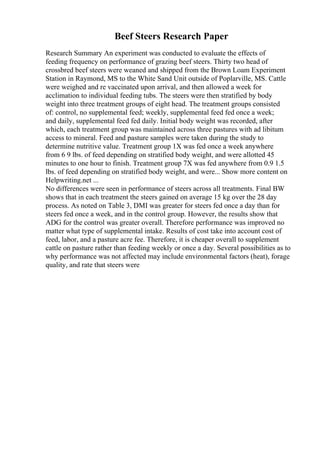 Beef Steers Research Paper
Research Summary An experiment was conducted to evaluate the effects of
feeding frequency on performance of grazing beef steers. Thirty two head of
crossbred beef steers were weaned and shipped from the Brown Loam Experiment
Station in Raymond, MS to the White Sand Unit outside of Poplarville, MS. Cattle
were weighed and re vaccinated upon arrival, and then allowed a week for
acclimation to individual feeding tubs. The steers were then stratified by body
weight into three treatment groups of eight head. The treatment groups consisted
of: control, no supplemental feed; weekly, supplemental feed fed once a week;
and daily, supplemental feed fed daily. Initial body weight was recorded, after
which, each treatment group was maintained across three pastures with ad libitum
access to mineral. Feed and pasture samples were taken during the study to
determine nutritive value. Treatment group 1X was fed once a week anywhere
from 6 9 lbs. of feed depending on stratified body weight, and were allotted 45
minutes to one hour to finish. Treatment group 7X was fed anywhere from 0.9 1.5
lbs. of feed depending on stratified body weight, and were... Show more content on
Helpwriting.net ...
No differences were seen in performance of steers across all treatments. Final BW
shows that in each treatment the steers gained on average 15 kg over the 28 day
process. As noted on Table 3, DMI was greater for steers fed once a day than for
steers fed once a week, and in the control group. However, the results show that
ADG for the control was greater overall. Therefore performance was improved no
matter what type of supplemental intake. Results of cost take into account cost of
feed, labor, and a pasture acre fee. Therefore, it is cheaper overall to supplement
cattle on pasture rather than feeding weekly or once a day. Several possibilities as to
why performance was not affected may include environmental factors (heat), forage
quality, and rate that steers were
 