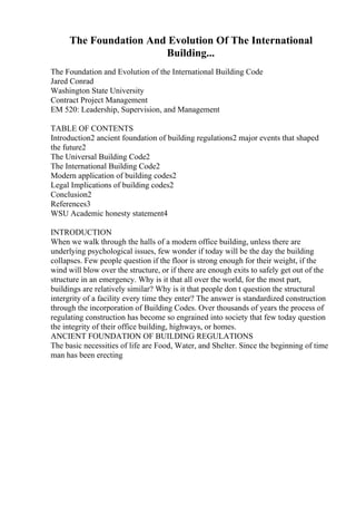The Foundation And Evolution Of The International
Building...
The Foundation and Evolution of the International Building Code
Jared Conrad
Washington State University
Contract Project Management
EM 520: Leadership, Supervision, and Management
TABLE OF CONTENTS
Introduction2 ancient foundation of building regulations2 major events that shaped
the future2
The Universal Building Code2
The International Building Code2
Modern application of building codes2
Legal Implications of building codes2
Conclusion2
References3
WSU Academic honesty statement4
INTRODUCTION
When we walk through the halls of a modern office building, unless there are
underlying psychological issues, few wonder if today will be the day the building
collapses. Few people question if the floor is strong enough for their weight, if the
wind will blow over the structure, or if there are enough exits to safely get out of the
structure in an emergency. Why is it that all over the world, for the most part,
buildings are relatively similar? Why is it that people don t question the structural
intergrity of a facility every time they enter? The answer is standardized construction
through the incorporation of Building Codes. Over thousands of years the process of
regulating construction has become so engrained into society that few today question
the integrity of their office building, highways, or homes.
ANCIENT FOUNDATION OF BUILDING REGULATIONS
The basic necessities of life are Food, Water, and Shelter. Since the beginning of time
man has been erecting
 