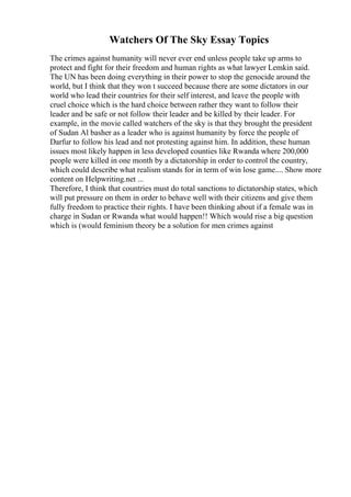 Watchers Of The Sky Essay Topics
The crimes against humanity will never ever end unless people take up arms to
protect and fight for their freedom and human rights as what lawyer Lemkin said.
The UN has been doing everything in their power to stop the genocide around the
world, but I think that they won t succeed because there are some dictators in our
world who lead their countries for their self interest, and leave the people with
cruel choice which is the hard choice between rather they want to follow their
leader and be safe or not follow their leader and be killed by their leader. For
example, in the movie called watchers of the sky is that they brought the president
of Sudan Al basher as a leader who is against humanity by force the people of
Darfur to follow his lead and not protesting against him. In addition, these human
issues most likely happen in less developed counties like Rwanda where 200,000
people were killed in one month by a dictatorship in order to control the country,
which could describe what realism stands for in term of win lose game.... Show more
content on Helpwriting.net ...
Therefore, I think that countries must do total sanctions to dictatorship states, which
will put pressure on them in order to behave well with their citizens and give them
fully freedom to practice their rights. I have been thinking about if a female was in
charge in Sudan or Rwanda what would happen!! Which would rise a big question
which is (would feminism theory be a solution for men crimes against
 
