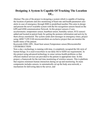 Designing A System Is Capable Of Tracking The Location
Of...
Abstract The aim of the project in designing a system which is capable of tracking
the location of patients and also monitoring of heart rate and health parameters also
alerts in case of emergency through SMS to predefined number.This aims in design
and present the novel wearable system with the bio recognition sensors based on the
GPS and GSM communication Network .In this project sensors (3 axis
accelerometer, temperature sensor, heartbeat sensor, humidity sensor, ECG sensor)
added and located at patient body for getting the postures information and activity by
them always monitored. The system sends alert messages in emergency times, project
using ARM 7 LPC2148 microcontrolleris an exclusive project that can monitor the
health status of the patient.
Keywords GSM, GPS , Heart beat sensor,Temperature sensor,Microcontroller
I.INTRODUCTION
Now a day s technology is running with time, it completely occupied the life style of
human beings. It is used everywhere in our daily life to fulfill our requirements. In
this project using advanced technology to sense serious health problems so that
efficient medical services are provided to the patient in appropriate time. In this
project, a framework for the real time monitoring of wireless sensors. This is platform
that requires minimum human interaction during set up and monitoring. Its main
components includes sensors, to automatically set up the body area network, a
mechanism for delivering data to the server, and
 