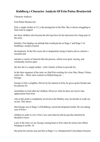 Kohlberg s Character Analysis Of Erin Pattee Brockovich
Character Analysis
Erin Pattee Brockovich:
Erin, a single mother at 33, is the protagonist in the film. She is shown struggling to
find work to support
her three children who become the driving force for her decisions for a large part of
the story.
Initially, Erin displays an attitude that would put her at Stage 1 and Stage 3 of
Kohlberg s model of moral
development. In the first scene she is desperately trying to land a job as a doctor s
assistant and
narrates a variety of interests that she possess, which were quite varying, and
continually stresses upon
the fact she is a single mother , with a family of three to provide for.
In the later sequence of the story we find Erin working for a law firm, Masry Vititoe,
where she ... Show more content on Helpwriting.net ...
George:
George is Erin s neighbor. Driven by his interest in Erin, he gives up his friends and
his passion for
motorbikes to look after her children. However when he does not receive due
appreciation from Erin
who at this point is completely involved in the Hinkley case, he decides to walk out
on her. This shows
that George was at Stage 2 of Kohlberg s moral development model. He was taking
care of Erin s
children in order to win s Erin s love and when he did not get due attention he
decided to leave.
Later in the story we see George coming back to Erin when he notices her efforts
bringing in results. At
this point his actions may put him at Stage 3 i.e. Interpersonal Concordance because
 