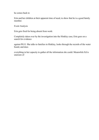 he comes back to
Erin and her children at their apparent time of need, to show that he is a good family
member.
Event Analysis
Erin gets fired for being absent from work:
Completely taken over by the investigation into the Hinkley case, Erin goes on a
search for evidence
against PG E. She talks to families in Hinkley, looks through the records of the water
board, and does
everything in her capacity to gather all the information she could. Meanwhile Ed is
unaware of
 