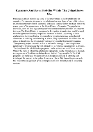 Economic And Social Stability Within The United States
Of...
Statistics on prison matters are some of the known facts in the United States of
America. For example, the current populations show that 1 out of every 100 citizens
in America are incarcerated. Economic and social stability in law has been one of the
major goals of the government in the United States of America. The population
increases, there are also high chances in which the number of prisoners are likely to
increase. The United States is increasingly developing strategies that would be used
in ensuring the sustainability in prisons has been achieved. According to such
explanations, the rehabilitative programs have been implemented as the best of
alternative in restoring sustainability in prison. They represent all the efforts that are
aimed at developing the prisoners in various ways in order to maximize success.
Though many people view this action as an invalid strategy, I tend to agree that
rehabilitative programs are the best alternatives in restoring sustainability in prisons.
The benefits of the rehabilitative programs can be pointed out to different sectors.
One of the ways in which the rehabilitative programs can be strengthened is through
the arguments of Bachi on the Prison Based Animal Programs (PAP). The PAP
programs are beneficial programs in which the prisoners help in adopting and
training of the animals in the police department (Bachi 34). According to research
this rehabilitative approach given to the prisoners does not only help in achieving
success
 