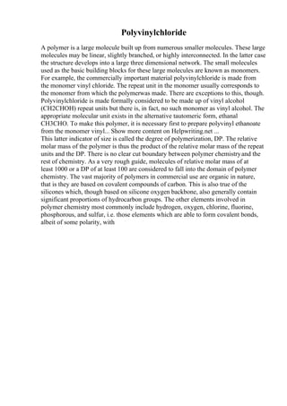 Polyvinylchloride
A polymer is a large molecule built up from numerous smaller molecules. These large
molecules may be linear, slightly branched, or highly interconnected. In the latter case
the structure develops into a large three dimensional network. The small molecules
used as the basic building blocks for these large molecules are known as monomers.
For example, the commercially important material polyvinylchloride is made from
the monomer vinyl chloride. The repeat unit in the monomer usually corresponds to
the monomer from which the polymerwas made. There are exceptions to this, though.
Polyvinylchloride is made formally considered to be made up of vinyl alcohol
(CH2CHOH) repeat units but there is, in fact, no such monomer as vinyl alcohol. The
appropriate molecular unit exists in the alternative tautomeric form, ethanal
CH3CHO. To make this polymer, it is necessary first to prepare polyvinyl ethanoate
from the monomer vinyl... Show more content on Helpwriting.net ...
This latter indicator of size is called the degree of polymerization, DP. The relative
molar mass of the polymer is thus the product of the relative molar mass of the repeat
units and the DP. There is no clear cut boundary between polymer chemistryand the
rest of chemistry. As a very rough guide, molecules of relative molar mass of at
least 1000 or a DP of at least 100 are considered to fall into the domain of polymer
chemistry. The vast majority of polymers in commercial use are organic in nature,
that is they are based on covalent compounds of carbon. This is also true of the
silicones which, though based on silicone oxygen backbone, also generally contain
significant proportions of hydrocarbon groups. The other elements involved in
polymer chemistry most commonly include hydrogen, oxygen, chlorine, fluorine,
phosphorous, and sulfur, i.e. those elements which are able to form covalent bonds,
albeit of some polarity, with
 