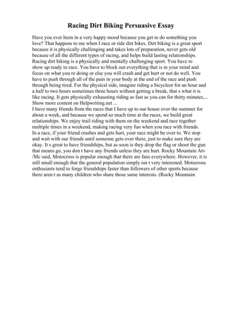 Racing Dirt Biking Persuasive Essay
Have you ever been in a very happy mood because you get to do something you
love? That happens to me when I race or ride dirt bikes. Dirt biking is a great sport
because it is physically challenging and takes lots of preparation, never gets old
because of all the different types of racing, and helps build lasting relationships.
Racing dirt biking is a physically and mentally challenging sport. You have to
show up ready to race. You have to block out everything that is in your mind and
focus on what you re doing or else you will crash and get hurt or not do well. You
have to push through all of the pain in your body at the end of the race and push
through being tired. For the physical side, imagine riding a bicycleor for an hour and
a half to two hours sometimes three hours without getting a break, that s what it is
like racing. It gets physically exhausting riding as fast as you can for thirty minutes,...
Show more content on Helpwriting.net ...
I have many friends from the races that I have up to our house over the summer for
about a week, and because we spend so much time at the races, we build great
relationships. We enjoy trail riding with them on the weekend and race together
multiple times in a weekend, making racing very fun when you race with friends.
In a race, if your friend crashes and gets hurt, your race might be over to. We stop
and wait with our friends until someone gets over there, just to make sure they are
okay. It s great to have friendships, but as soon is they drop the flag or shoot the gun
that means go, you don t have any friends unless they are hurt. Rocky Mountain Atv
/Mc said, Motocross is popular enough that there are fans everywhere. However, it is
still small enough that the general population simply isn t very interested. Motocross
enthusiasts tend to forge friendships faster than followers of other sports because
there aren t as many children who share those same interests. (Rocky Mountain
 
