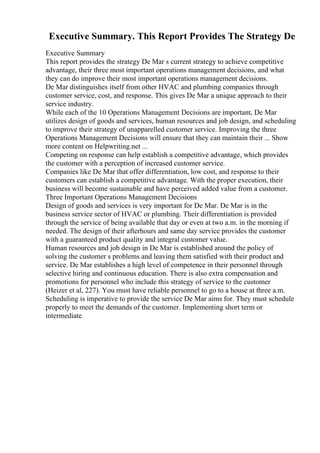 Executive Summary. This Report Provides The Strategy De
Executive Summary
This report provides the strategy De Mar s current strategy to achieve competitive
advantage, their three most important operations management decisions, and what
they can do improve their most important operations management decisions.
De Mar distinguishes itself from other HVAC and plumbing companies through
customer service, cost, and response. This gives De Mar a unique approach to their
service industry.
While each of the 10 Operations Management Decisions are important, De Mar
utilizes design of goods and services, human resources and job design, and scheduling
to improve their strategy of unapparelled customer service. Improving the three
Operations Management Decisions will ensure that they can maintain their ... Show
more content on Helpwriting.net ...
Competing on response can help establish a competitive advantage, which provides
the customer with a perception of increased customer service.
Companies like De Mar that offer differentiation, low cost, and response to their
customers can establish a competitive advantage. With the proper execution, their
business will become sustainable and have perceived added value from a customer.
Three Important Operations Management Decisions
Design of goods and services is very important for De Mar. De Mar is in the
business service sector of HVAC or plumbing. Their differentiation is provided
through the service of being available that day or even at two a.m. in the morning if
needed. The design of their afterhours and same day service provides the customer
with a guaranteed product quality and integral customer value.
Human resources and job design in De Mar is established around the policy of
solving the customer s problems and leaving them satisfied with their product and
service. De Mar establishes a high level of competence in their personnel through
selective hiring and continuous education. There is also extra compensation and
promotions for personnel who include this strategy of service to the customer
(Heizer et al, 227). You must have reliable personnel to go to a house at three a.m.
Scheduling is imperative to provide the service De Mar aims for. They must schedule
properly to meet the demands of the customer. Implementing short term or
intermediate
 
